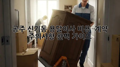 공주 신기동 용달이사 비용 & 계약 주의사항 완벽 가이드